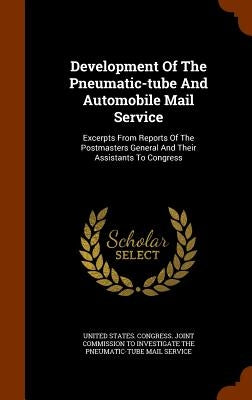 Development Of The Pneumatic-tube And Automobile Mail Service: Excerpts From Reports Of The Postmasters General And Their Assistants To Congress by United States Congress Joint Commissio