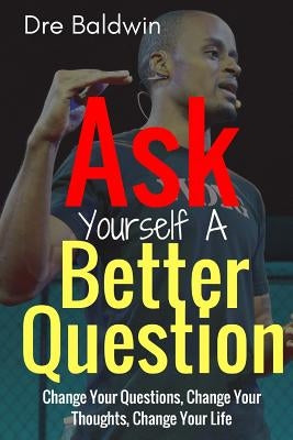 Ask Yourself A Better Question: Change your Questions, Change Your Thoughts, and Change Your Life by Baldwin, Dre