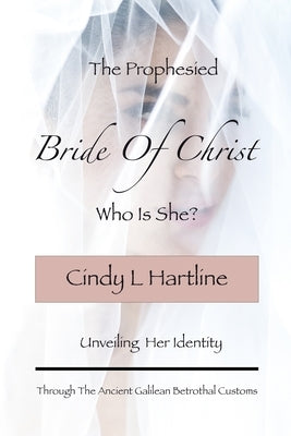 The Prophesied Bride Of Christ, Who Is She?: Unveiling Her Identity Through The Ancient Galilean Betrothal Customs by Hartline, Cindy L.