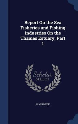 Report On the Sea Fisheries and Fishing Industries On the Thames Estuary, Part 1 by Murie, James