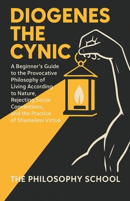 Diogenes The Cynic: A Beginner's Guide to the Provocative Philosophy of Living According to Nature, Rejecting Social Conventions, and the Practice of by School, The Philosophy