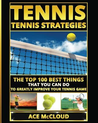 Tennis: Tennis Strategies: The Top 100 Best Things That You Can Do To Greatly Improve Your Tennis Game by McCloud, Ace