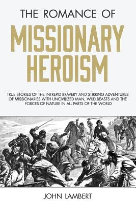 The Romance of Missionary Heroism: True Stories of the Intrepid Bravery and Stirring Adventures of Missionaries with Uncivilized Man, Wild Beasts and by Lambert, John