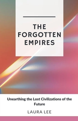 The Forgotten Empires: Unearthing the Lost Civilizations of the Future by Lee, Laura