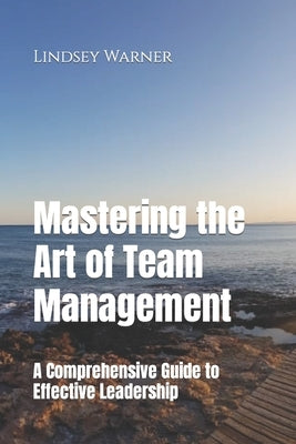 Mastering the Art of Team Management: A Comprehensive Guide to Effective Leadership by Warner, Lindsey