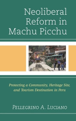 Neoliberal Reform in Machu Picchu: Protecting a Community, Heritage Site, and Tourism Destination in Peru by Luciano, Pellegrino A.