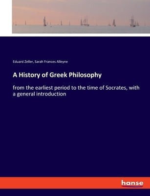 A History of Greek Philosophy: from the earliest period to the time of Socrates, with a general introduction by Zeller, Eduard