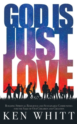 God Is Just Love: Building Spiritual Resilience and Sustainable Communities for the Sake of Our Children and Creation by Whitt, Ken