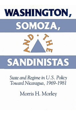 Washington, Somoza and the Sandinistas: Stage and Regime in Us Policy Toward Nicaragua 1969 1981 by Morley, Morris H.