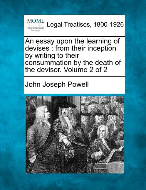 An Essay Upon the Learning of Devises: From Their Inception by Writing to Their Consummation by the Death of the Devisor. Volume 2 of 2 by Powell, John Joseph