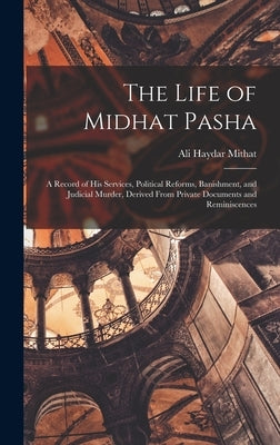 The Life of Midhat Pasha: A Record of His Services, Political Reforms, Banishment, and Judicial Murder, Derived From Private Documents and Reminiscenc by Mithat, Ali Haydar