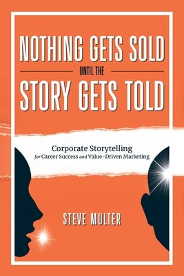 Nothing Gets Sold Until the Story Gets Told: Corporate Storytelling for Career Success and Value-Driven Marketing by Multer, Steve