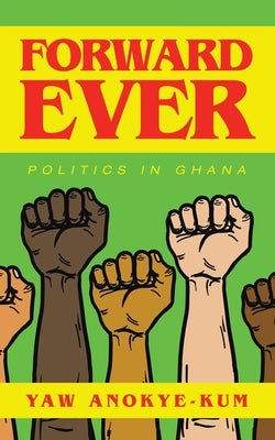 Forward Ever: Politics in Ghana by Anokye-Kum, Yaw
