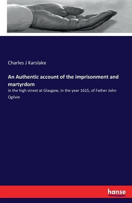 An Authentic account of the imprisonment and martyrdom: in the high street at Glasgow, in the year 1615, of Father John Ogilvie by Karslake, Charles J.