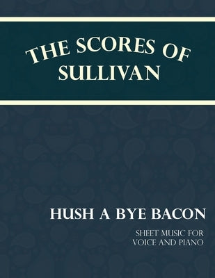 The Scores of Sullivan - Hush a Bye Bacon - Sheet Music for Voice and Piano by Sullivan, Arthur