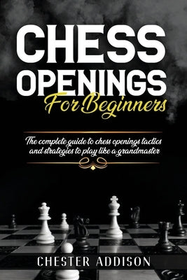 Chess Opening For Beginners: The Complete Guide to Chess Openings, Tactics and Strategies to Become a Grandmaster of Chess by Addison, Chester