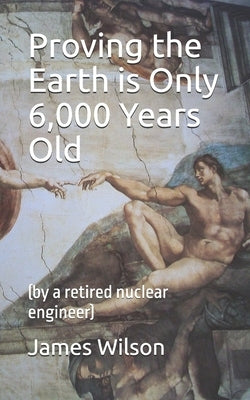 Proving the Earth is Only 6,000 Years Old: (by a retired nuclear engineer) by Wilson, James Robert