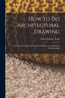 How to Do Architectural Drawing: A Text Book and Practical Guide for Students in Architectural Draftsmanship by Teale, Oscar Schutte