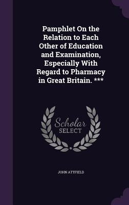 Pamphlet On the Relation to Each Other of Education and Examination, Especially With Regard to Pharmacy in Great Britain. *** by Attfield, John