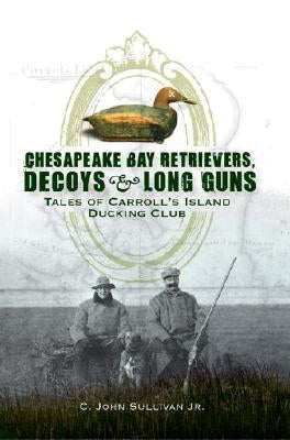 Chesapeake Bay Retrievers, Decoys & Long Guns: Tales of Carroll's Island Ducking Club by Sullivan Jr, C. John