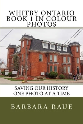 Whitby Ontario Book 1 in Colour Photos: Saving Our History One Photo at a Time by Raue, Barbara
