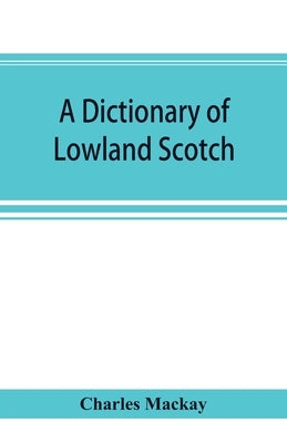 A dictionary of Lowland Scotch, with an introductory chapter on the poetry, humour, and literary history of the Scottish language and an appendix of S by MacKay, Charles