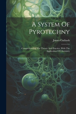 A System Of Pyrotechny: Comprehending The Theory And Practice, With The Application Of Chemistry by Cutbush, James