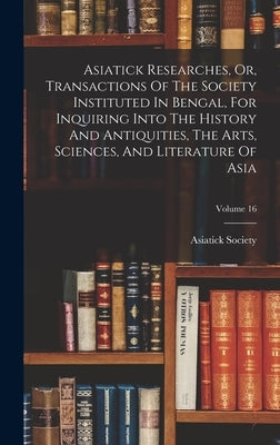 Asiatick Researches, Or, Transactions Of The Society Instituted In Bengal, For Inquiring Into The History And Antiquities, The Arts, Sciences, And Lit by Calcutta India Asiatick Society
