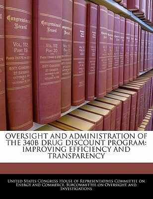 Oversight and Administration of the 340b Drug Discount Program: Improving Efficiency and Transparency by United States Congress House of Represen