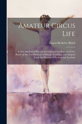 Amateur Circus Life; a new Method of Phyical Development for Boys and Girls, Based on the ten Elements of Simple Tumbling and Adapted From the Practic by Balch, Ernest Berkeley