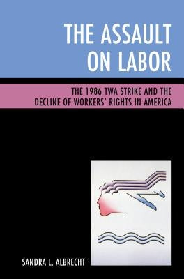 The Assault on Labor: The 1986 TWA Strike and the Decline of Workers' Rights in America by Albrecht, Sandra L.