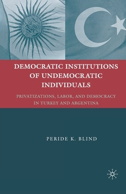 Democratic Institutions of Undemocratic Individuals: Privatizations, Labor, and Democracy in Turkey and Argentina by Blind, Peride K.