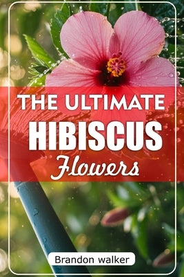 The Ultimate Hibiscus Flower: The Ultimate Beginner's Guide to Growing, Caring for, and Harvesting Stunning hibiscus at Home and garden by Walker, Brandon