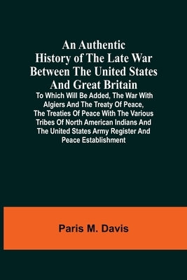 An Authentic History Of The Late War Between The United States And Great Britain: To Which Will Be Added, The War With Algiers And The Treaty Of Peace by M. Davis, Paris