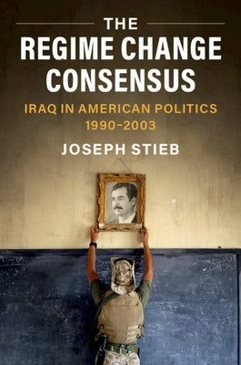 The Regime Change Consensus: Iraq in American Politics, 1990-2003 by Stieb, Joseph