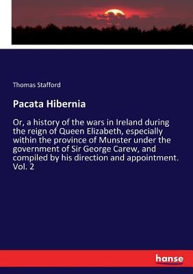 Pacata Hibernia: Or, a history of the wars in Ireland during the reign of Queen Elizabeth, especially within the province of Munster under the governm by Stafford, Thomas