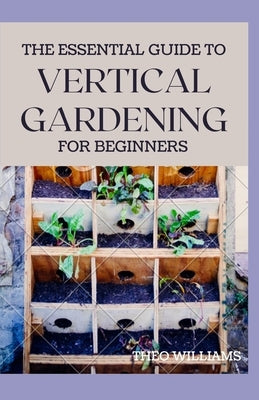 The Essential Guide to Vertical Gardening for Beginners: The Guide To Growing Your Plants Successfully Wherever You Are living by Williams, Theo