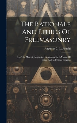 The Rationale And Ethics Of Freemasonry: Or, The Masonic Institution Considered As A Means Of Social And Individual Progress by Augustus C L Arnold
