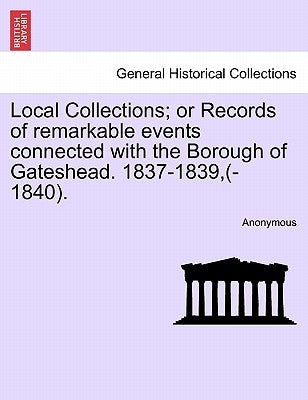 Local Collections; Or Records of Remarkable Events Connected with the Borough of Gateshead. 1837-1839, (-1840). by Anonymous