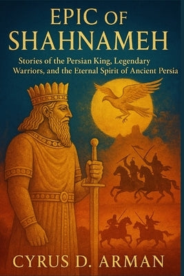 Epic of Shahnameh: Stories of the Persian King, Legendary Warriors, and the Eternal Spirit of Ancient Persia by Arman, Cyrus D.