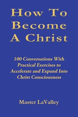 How To Become A Christ: 100 Conversations With Practical Exercises to Accelerate and Expand Into Christ Consciousness by Lavalley, Master