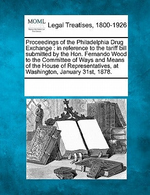 Proceedings of the Philadelphia Drug Exchange: In Reference to the Tariff Bill Submitted by the Hon. Fernando Wood to the Committee of Ways and Means by Multiple Contributors