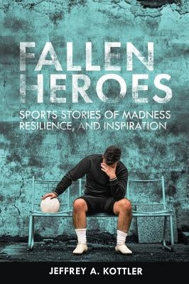 Fallen Heroes: Sports Stories of Madness, Resilience, and Inspiration by Kottler, Jeffrey a.