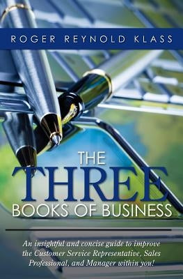 The Three Books of Business: An insightful and concise guide to improve the Customer Service Representative, Sales Professional, and Manager within by Klass, Roger Reynold