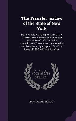 The Transfer tax law of the State of New York: Being Article X of Chapter XXIV of the General Laws as Enacted by Chapter 908, Laws of 1896, With the A by McElroy, George W. 1859-