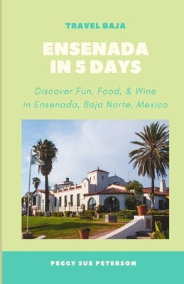 Ensenada in 5 Days: Discover Fun, Food, & Wine in Ensenada, Baja California Norte, Mexico by Peterson, Peg