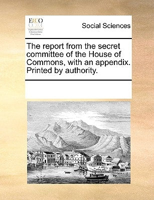 The Report from the Secret Committee of the House of Commons, with an Appendix. Printed by Authority. by Multiple Contributors