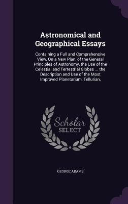 Astronomical and Geographical Essays: Containing a Full and Comprehensive View, On a New Plan, of the General Principles of Astronomy, the Use of the by Adams, George