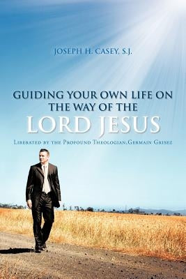 Guiding Your Own Life on the Way of the Lord Jesus: Liberated by the Profound Theologian, Germain Grisez by Casey S. J., Joseph H.