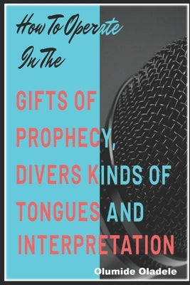How to Operate in the Gifts of Prophecy, Tongues and Interpretation by Oladele, Olumide